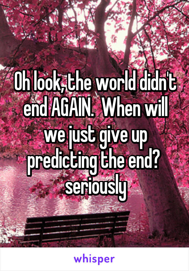 Oh look, the world didn't end AGAIN.  When will we just give up predicting the end?  seriously