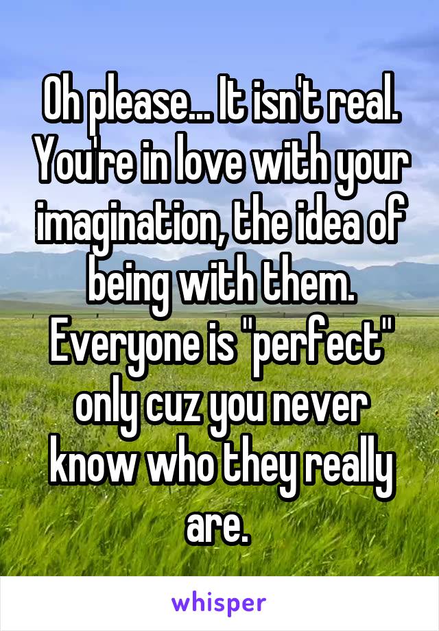 Oh please... It isn't real. You're in love with your imagination, the idea of being with them. Everyone is "perfect" only cuz you never know who they really are. 