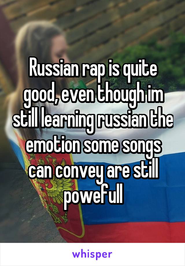 Russian rap is quite good, even though im still learning russian the emotion some songs can convey are still powefull
