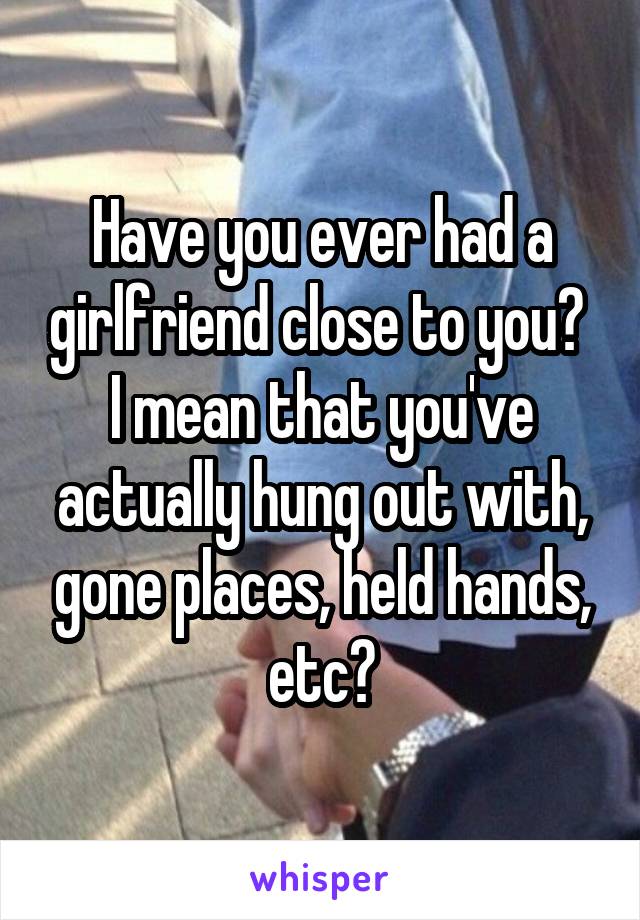 Have you ever had a girlfriend close to you?  I mean that you've actually hung out with, gone places, held hands, etc?