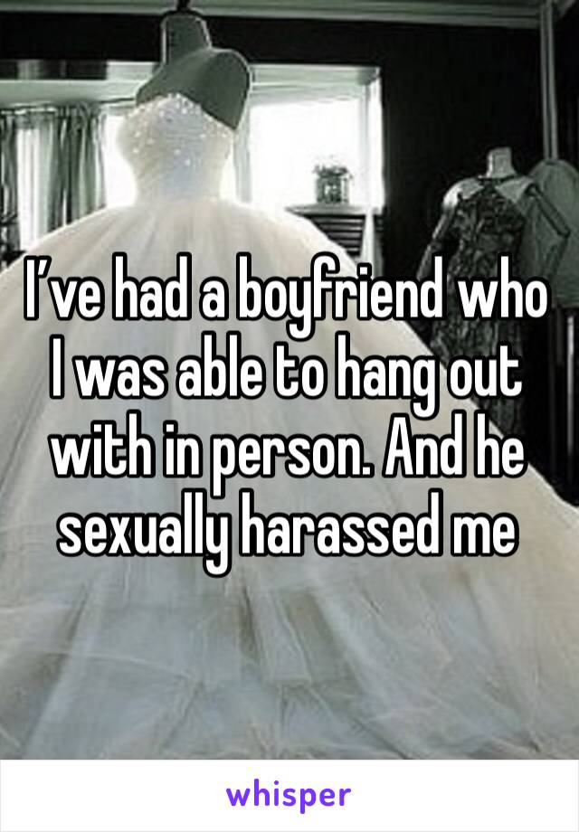 I’ve had a boyfriend who I was able to hang out with in person. And he sexually harassed me