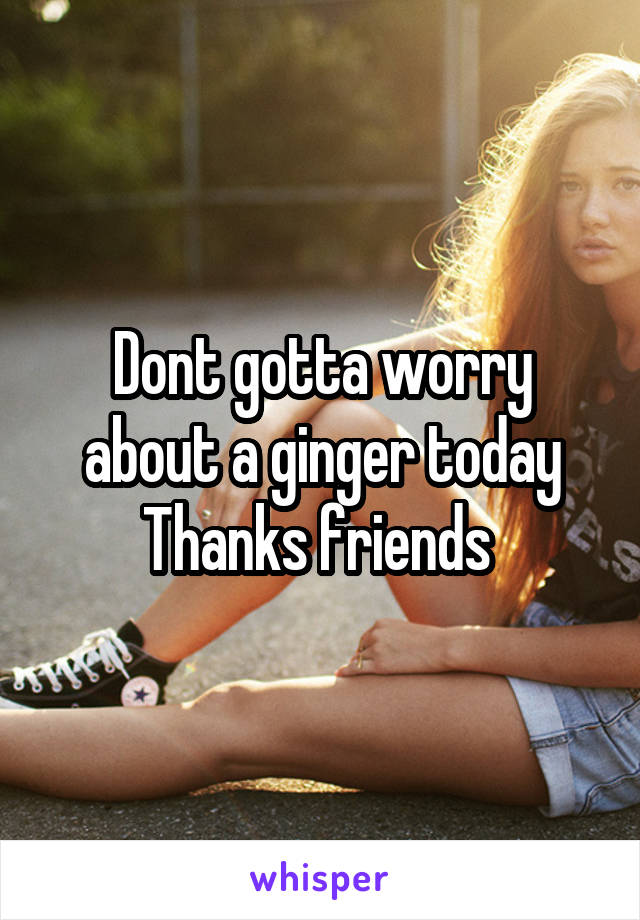 Dont gotta worry about a ginger today
Thanks friends 