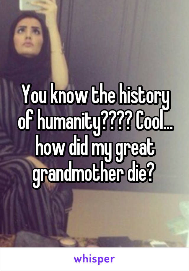 You know the history of humanity???? Cool... how did my great grandmother die? 