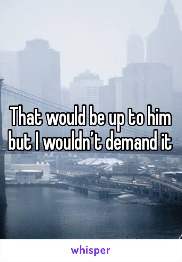 That would be up to him but I wouldn’t demand it