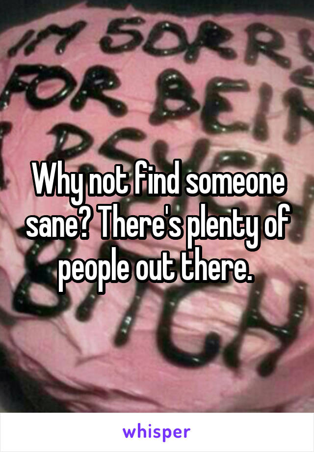 Why not find someone sane? There's plenty of people out there. 
