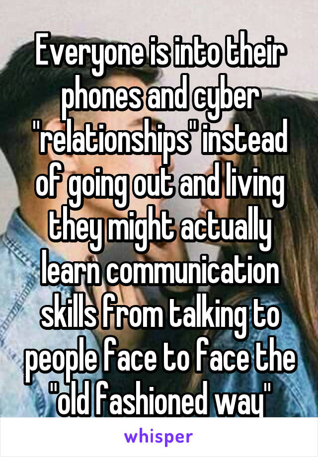 Everyone is into their phones and cyber "relationships" instead of going out and living they might actually learn communication skills from talking to people face to face the "old fashioned way"