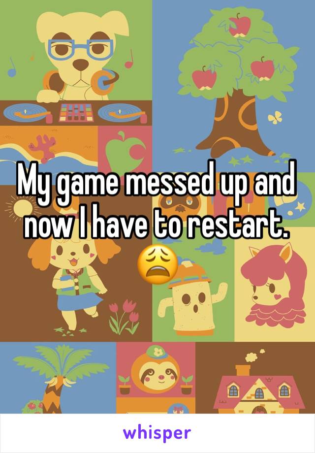 My game messed up and now I have to restart. 😩