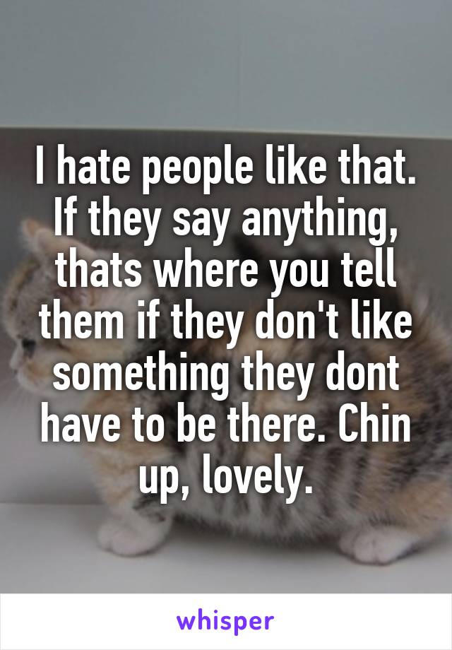 I hate people like that. If they say anything, thats where you tell them if they don't like something they dont have to be there. Chin up, lovely.