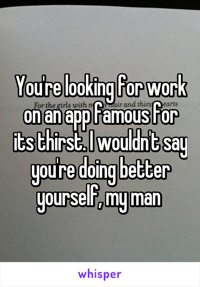 You're looking for work on an app famous for its thirst. I wouldn't say you're doing better yourself, my man 