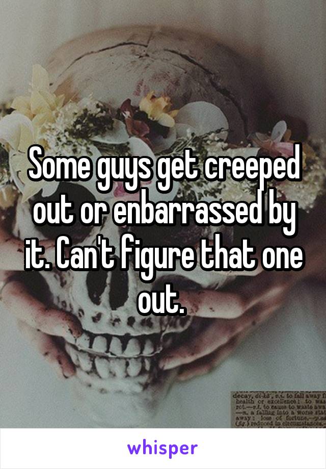 Some guys get creeped out or enbarrassed by it. Can't figure that one out. 