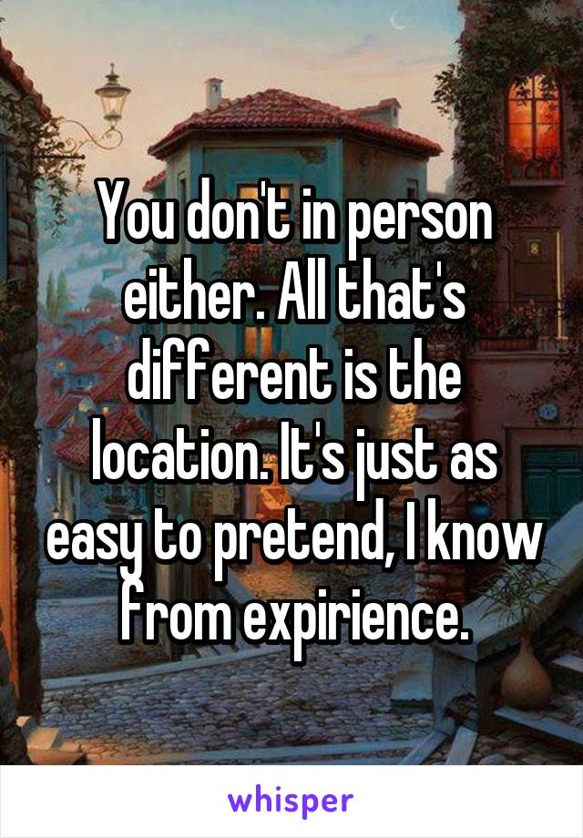 You don't in person either. All that's different is the location. It's just as easy to pretend, I know from expirience.