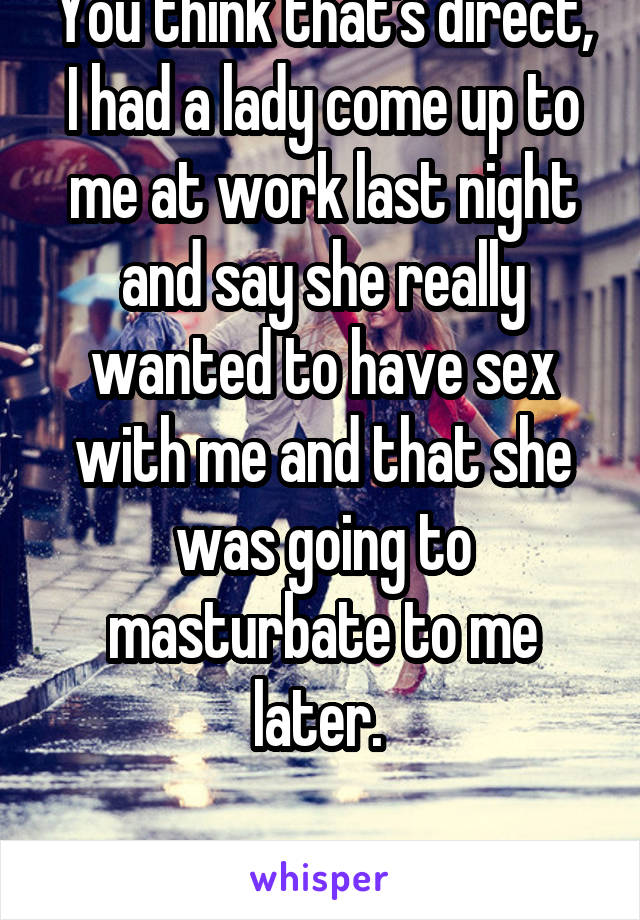 You think that's direct, I had a lady come up to me at work last night and say she really wanted to have sex with me and that she was going to masturbate to me later. 

I'm a girl btw. 