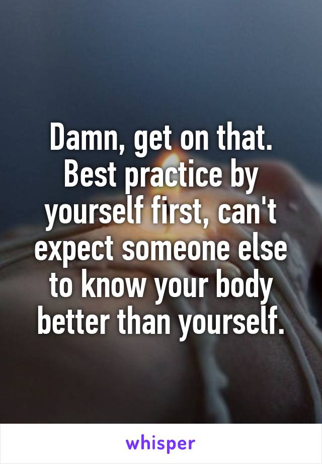 Damn, get on that. Best practice by yourself first, can't expect someone else to know your body better than yourself.