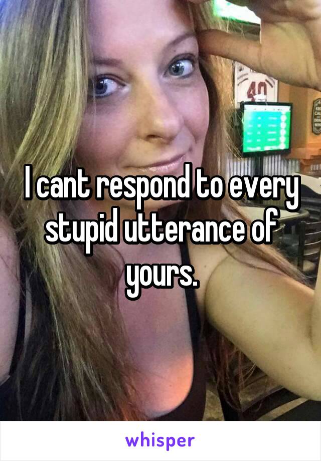 I cant respond to every stupid utterance of yours.