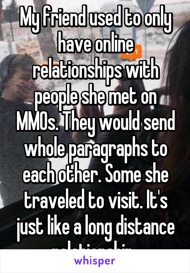 My friend used to only have online relationships with people she met on MMOs. They would send whole paragraphs to each other. Some she traveled to visit. It's just like a long distance relationship. 
