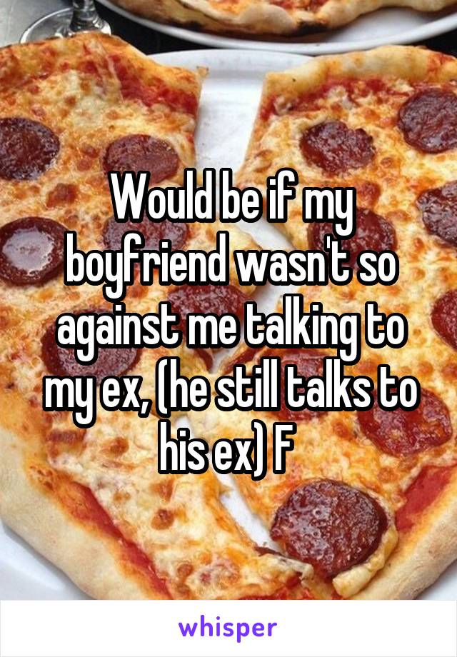 Would be if my boyfriend wasn't so against me talking to my ex, (he still talks to his ex) F 