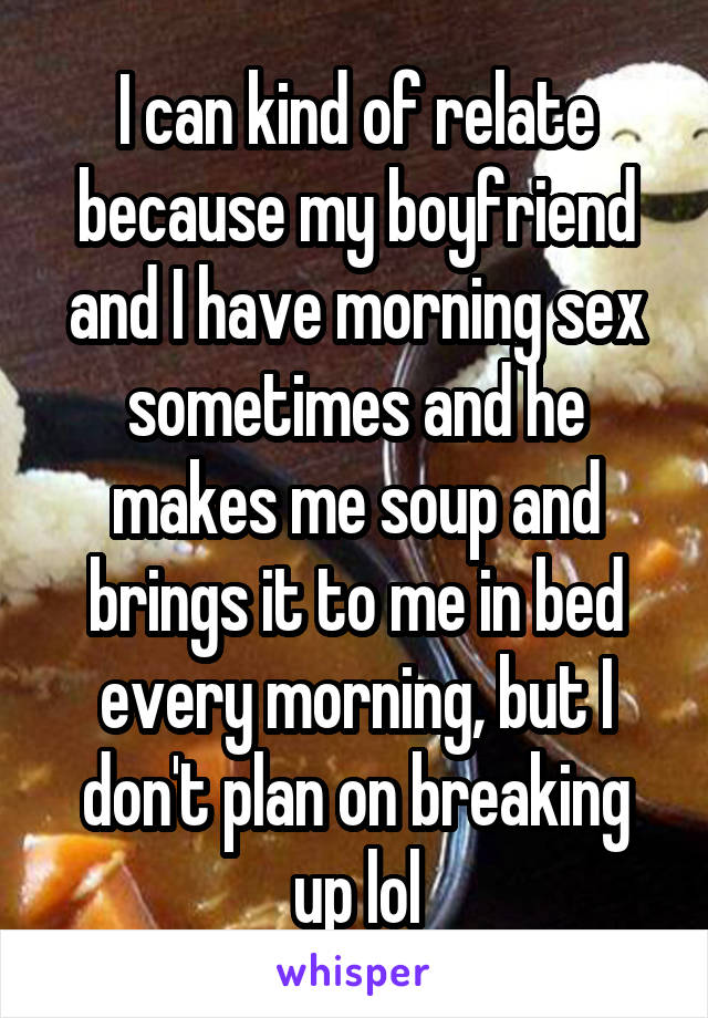 I can kind of relate because my boyfriend and I have morning sex sometimes and he makes me soup and brings it to me in bed every morning, but I don't plan on breaking up lol