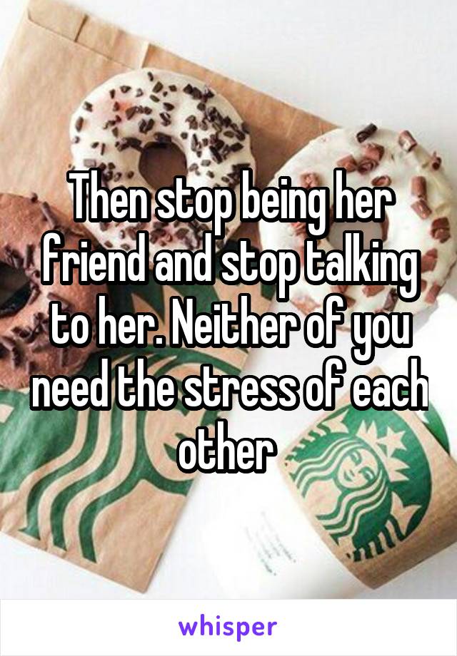 Then stop being her friend and stop talking to her. Neither of you need the stress of each other 