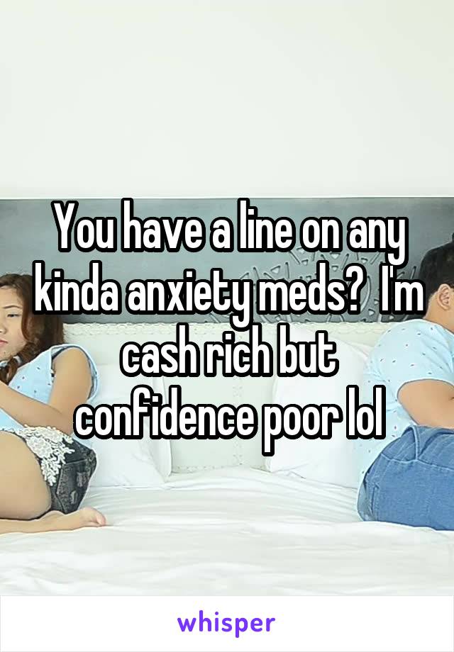 You have a line on any kinda anxiety meds?  I'm cash rich but confidence poor lol