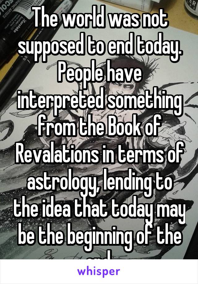 The world was not supposed to end today. People have interpreted something from the Book of Revalations in terms of astrology, lending to the idea that today may be the beginning of the end.