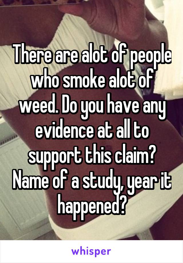 There are alot of people who smoke alot of weed. Do you have any evidence at all to support this claim? Name of a study, year it happened?
