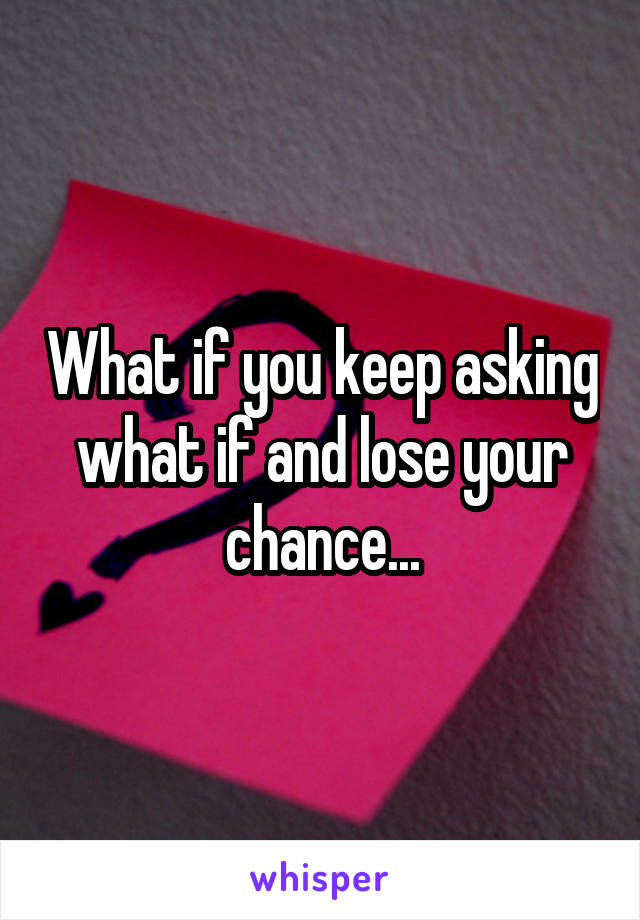 What if you keep asking what if and lose your chance...