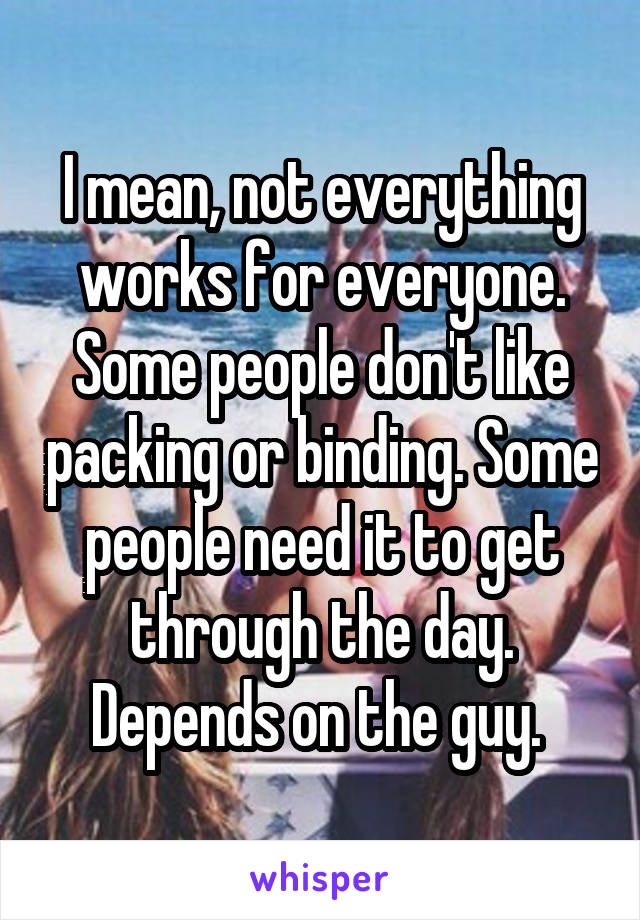 I mean, not everything works for everyone. Some people don't like packing or binding. Some people need it to get through the day. Depends on the guy. 