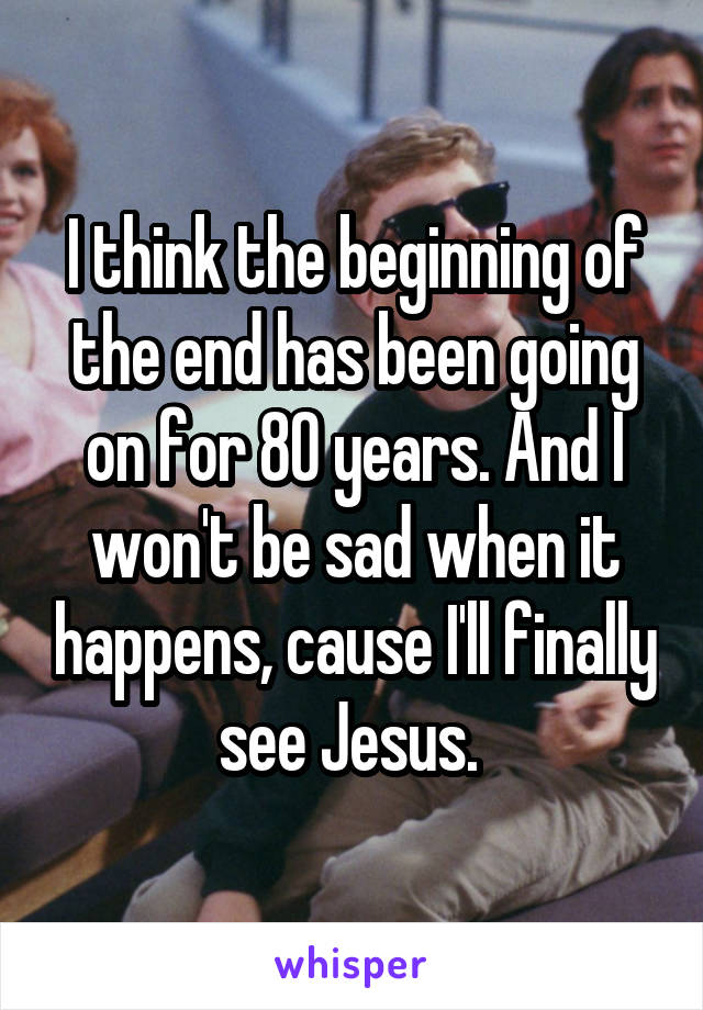 I think the beginning of the end has been going on for 80 years. And I won't be sad when it happens, cause I'll finally see Jesus. 