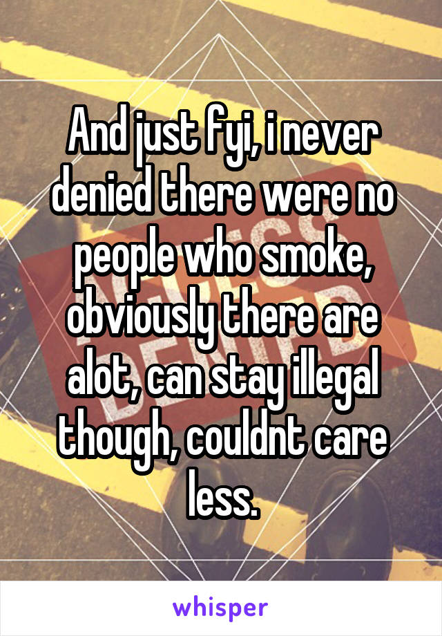And just fyi, i never denied there were no people who smoke, obviously there are alot, can stay illegal though, couldnt care less.
