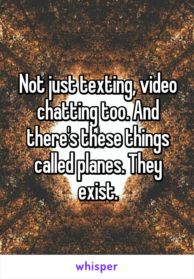 Not just texting, video chatting too. And there's these things called planes. They exist.