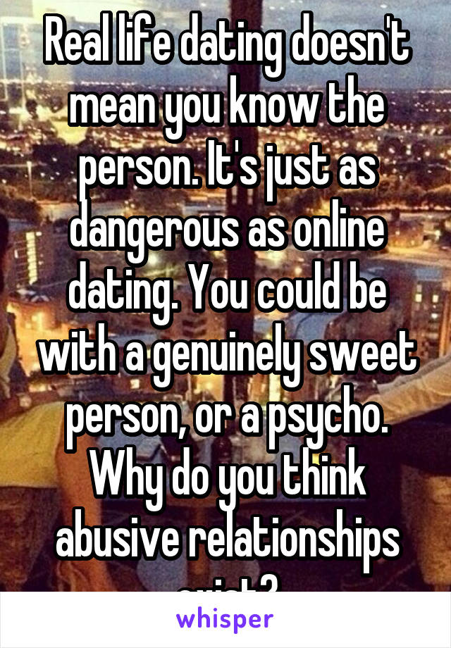 Real life dating doesn't mean you know the person. It's just as dangerous as online dating. You could be with a genuinely sweet person, or a psycho. Why do you think abusive relationships exist?