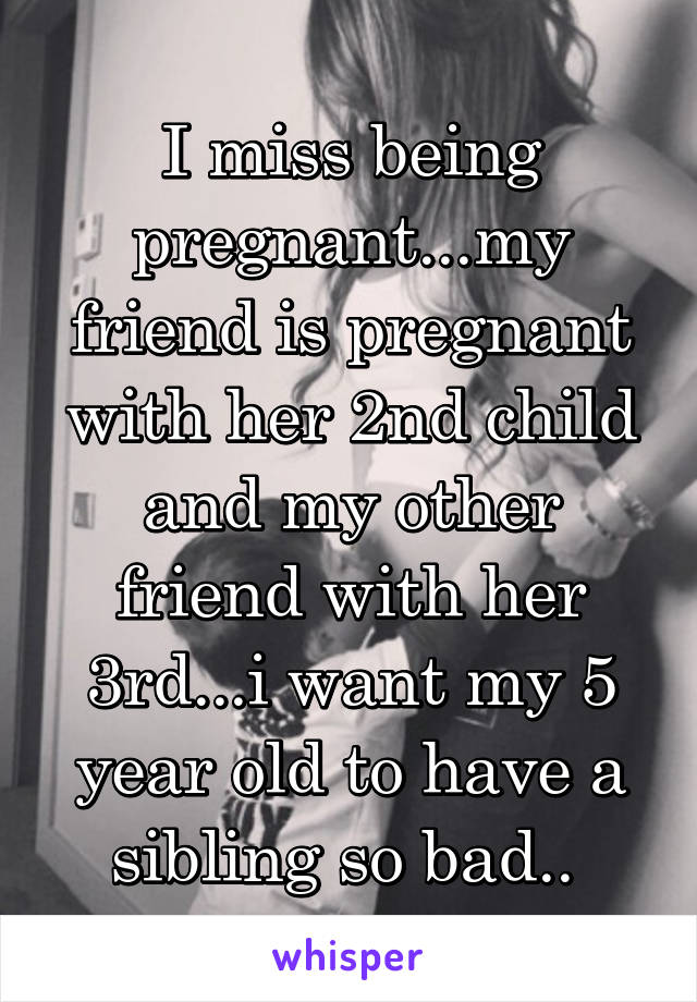 I miss being pregnant...my friend is pregnant with her 2nd child and my other friend with her 3rd...i want my 5 year old to have a sibling so bad.. 