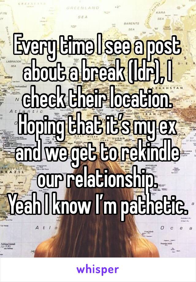 Every time I see a post about a break (ldr), I check their location. Hoping that it’s my ex and we get to rekindle our relationship.
Yeah I know I’m pathetic.
