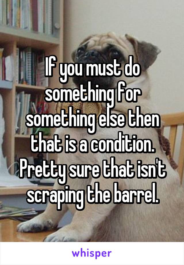 If you must do something for something else then that is a condition. Pretty sure that isn't scraping the barrel.