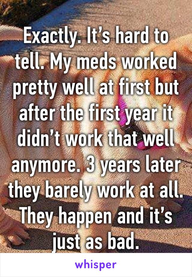 Exactly. It’s hard to tell. My meds worked pretty well at first but after the first year it didn’t work that well anymore. 3 years later they barely work at all. They happen and it’s just as bad. 