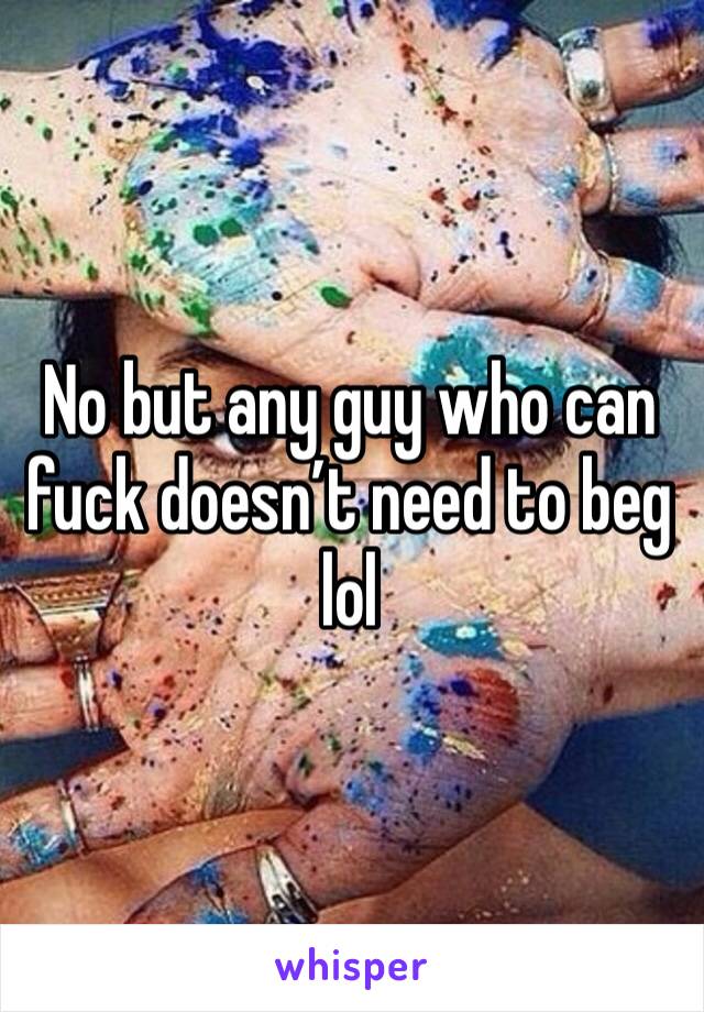 No but any guy who can fuck doesn’t need to beg lol