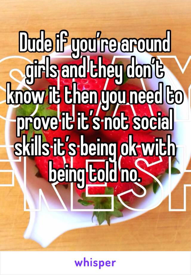Dude if you’re around girls and they don’t know it then you need to prove it it’s not social skills it’s being ok with being told no.
