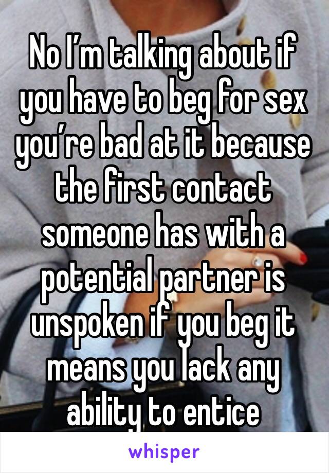 No I’m talking about if you have to beg for sex you’re bad at it because the first contact someone has with a potential partner is unspoken if you beg it means you lack any ability to entice