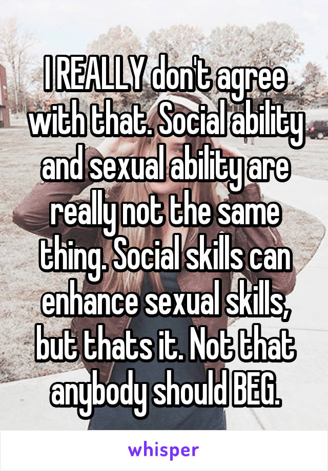 I REALLY don't agree with that. Social ability and sexual ability are really not the same thing. Social skills can enhance sexual skills, but thats it. Not that anybody should BEG.