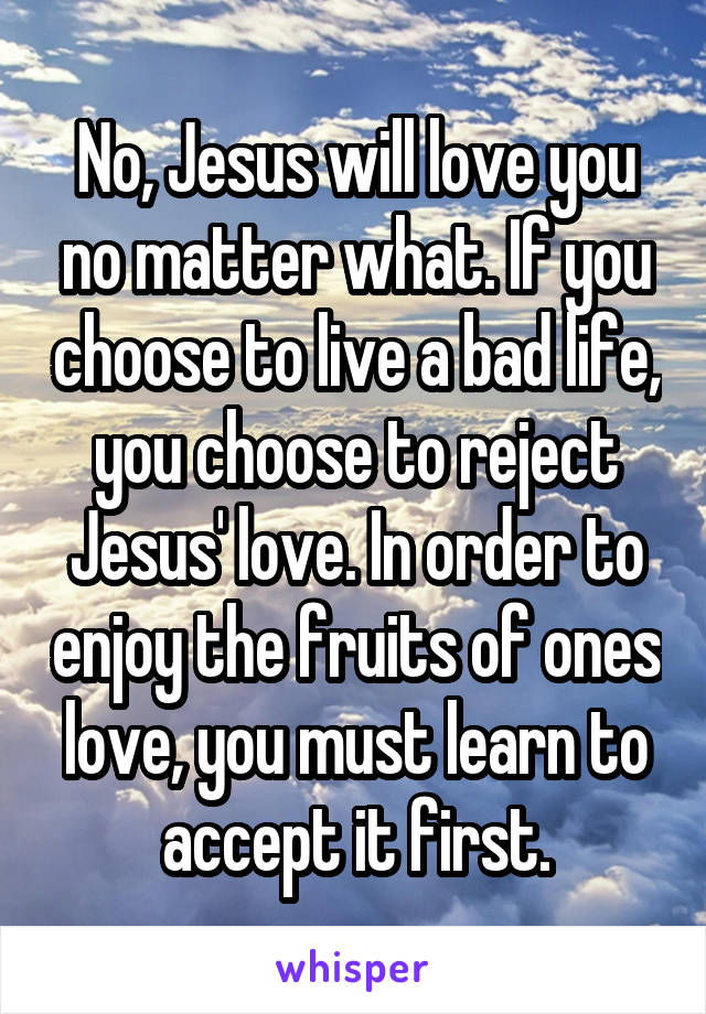 No, Jesus will love you no matter what. If you choose to live a bad life, you choose to reject Jesus' love. In order to enjoy the fruits of ones love, you must learn to accept it first.