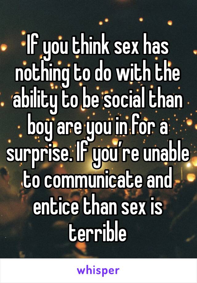 If you think sex has nothing to do with the ability to be social than boy are you in for a surprise. If you’re unable to communicate and entice than sex is terrible 