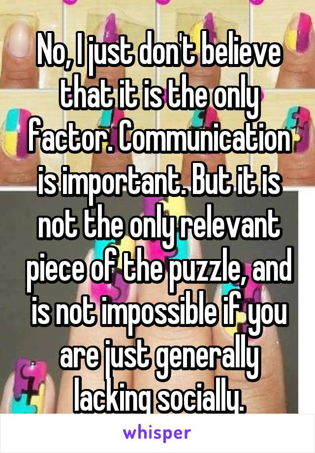 No, I just don't believe that it is the only factor. Communication is important. But it is not the only relevant piece of the puzzle, and is not impossible if you are just generally lacking socially.