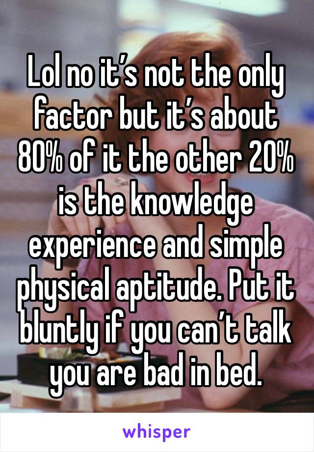 Lol no it’s not the only factor but it’s about 80% of it the other 20% is the knowledge experience and simple physical aptitude. Put it bluntly if you can’t talk you are bad in bed.