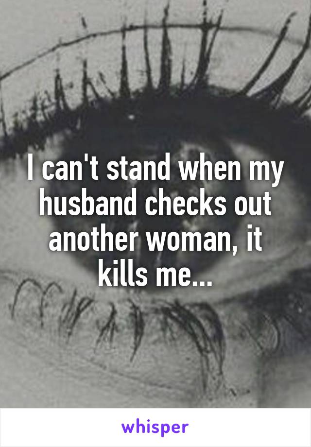 I can't stand when my husband checks out another woman, it kills me...
