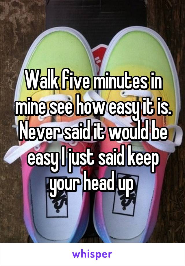 Walk five minutes in mine see how easy it is. Never said it would be easy I just said keep your head up 