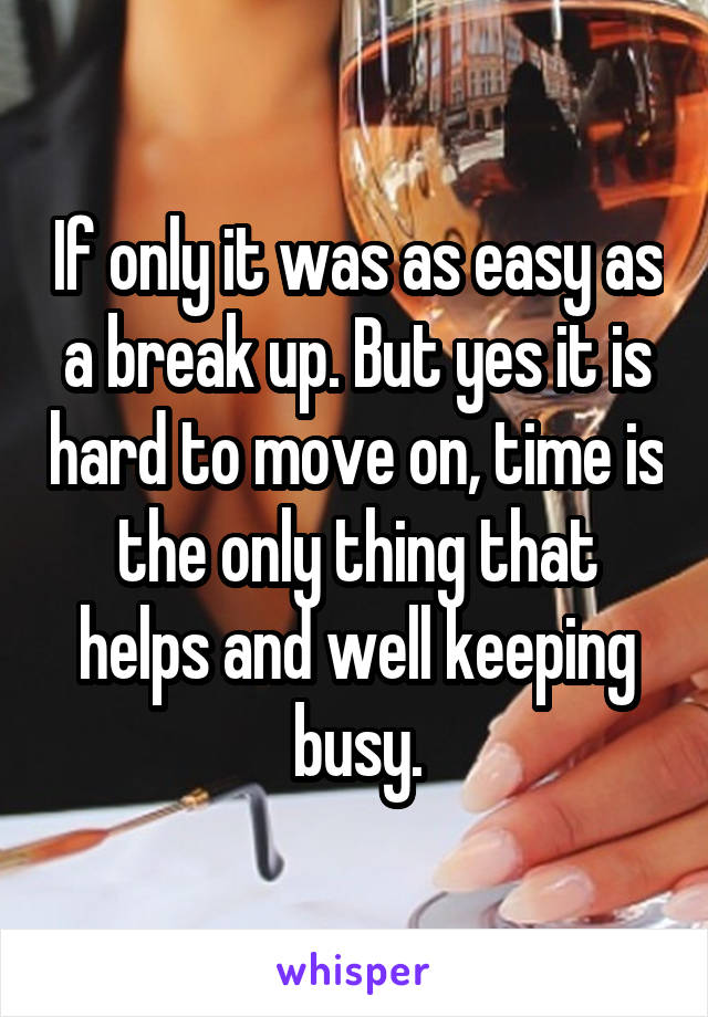 If only it was as easy as a break up. But yes it is hard to move on, time is the only thing that helps and well keeping busy.