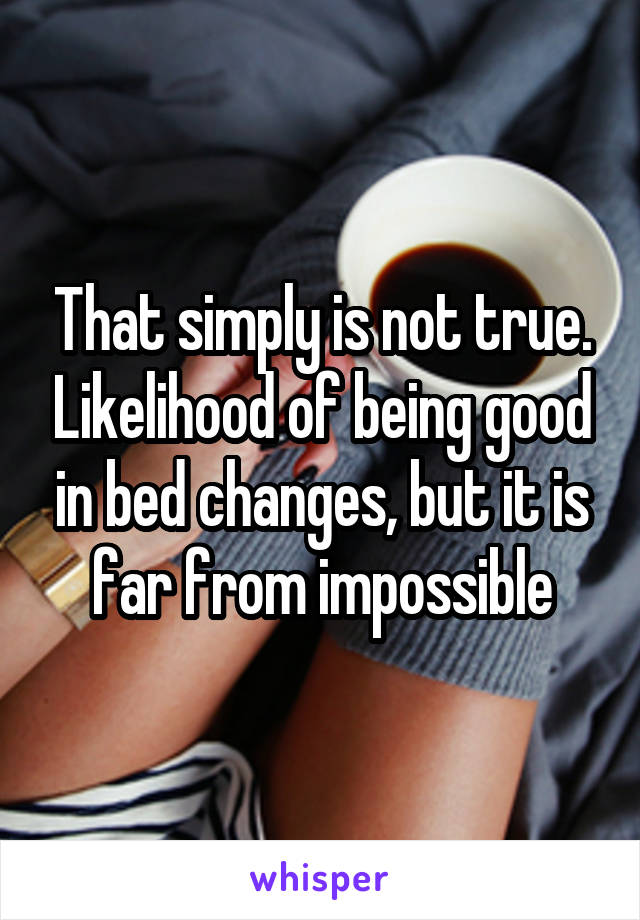 That simply is not true. Likelihood of being good in bed changes, but it is far from impossible