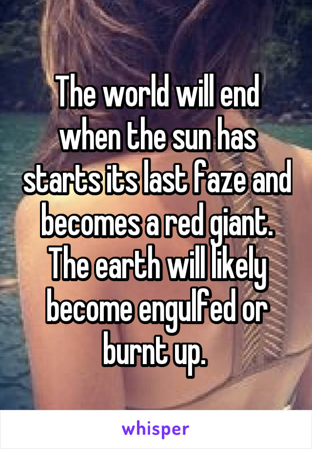 The world will end when the sun has starts its last faze and becomes a red giant. The earth will likely become engulfed or burnt up. 