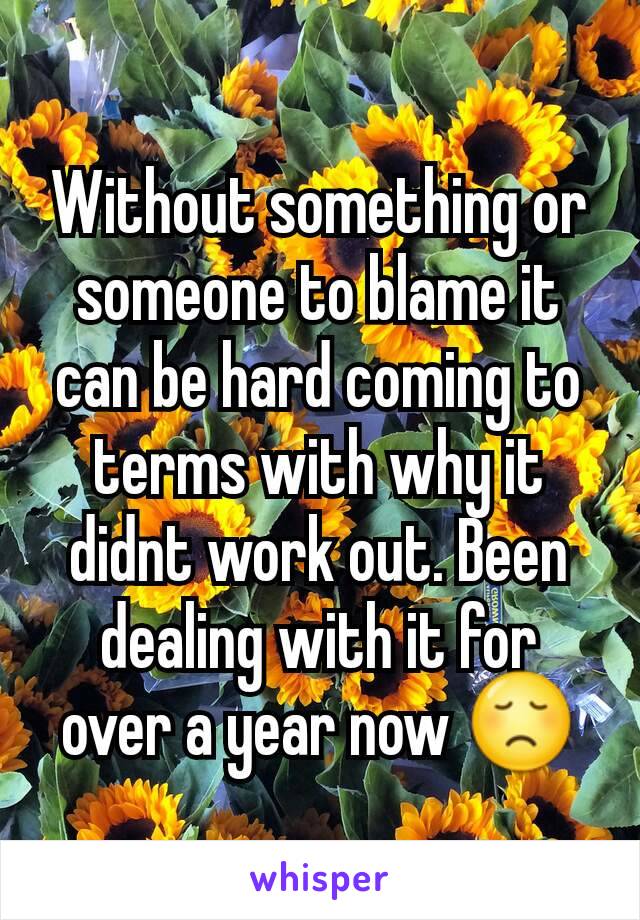 Without something or someone to blame it can be hard coming to terms with why it didnt work out. Been dealing with it for over a year now 😞