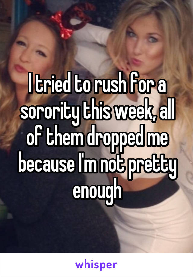 I tried to rush for a sorority this week, all of them dropped me because I'm not pretty enough